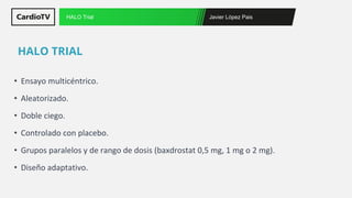 Javier López Pais
HALO Trial
• Ensayo multicéntrico.
• Aleatorizado.
• Doble ciego.
• Controlado con placebo.
• Grupos paralelos y de rango de dosis (baxdrostat 0,5 mg, 1 mg o 2 mg).
• Diseño adaptativo.
HALO TRIAL
 