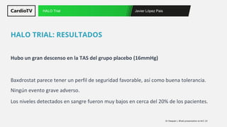Javier López Pais
HALO Trial
Hubo un gran descenso en la TAS del grupo placebo (16mmHg)
Baxdrostat parece tener un perfil de seguridad favorable, así como buena tolerancia.
Ningún evento grave adverso.
Los niveles detectados en sangre fueron muy bajos en cerca del 20% de los pacientes.
HALO TRIAL: RESULTADOS
Dr Deepak L. Bhatt presentation at ACC 23
 