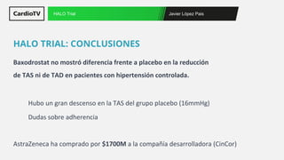 Javier López Pais
HALO Trial
Baxodrostat no mostró diferencia frente a placebo en la reducción
de TAS ni de TAD en pacientes con hipertensión controlada.
Hubo un gran descenso en la TAS del grupo placebo (16mmHg)
Dudas sobre adherencia
AstraZeneca ha comprado por $1700M a la compañía desarrolladora (CinCor)
HALO TRIAL: CONCLUSIONES
 