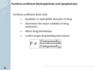 Partition coefficient deals with:
• lipophilic vs. hydrophilic character of drug
• determines the water solubility of drug
substances
• affects drug distribution
• confers target-drug binding interactions
Partition coefficient (Hydrophylicity and Lipophylicity)
13
 
