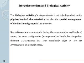Stereoisomerism and Biological Activity
19
The biological activity of a drug molecule is not only dependent on its
physicochemical characteristics but also the spatial arrangement
of the functional groups in the molecule.
Stereoisomers are compounds having the same number and kinds of
atoms, the same configuration (arrangement) of bonds, but altogether
different 3D-structures i.e., they specifically differ in the 3D
arrangements of atoms in space.
 