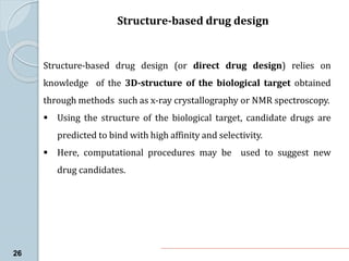 Structure-based drug design
26
Structure-based drug design (or direct drug design) relies on
knowledge of the 3D-structure of the biological target obtained
through methods such as x-ray crystallography or NMR spectroscopy.
 Using the structure of the biological target, candidate drugs are
predicted to bind with high affinity and selectivity.
 Here, computational procedures may be used to suggest new
drug candidates.
 
