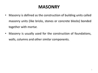 MASONRY
• Masonry is defined as the construction of building units called
masonry units (like bricks, stones or concrete blocks) bonded
together with mortar.
• Masonry is usually used for the construction of foundations,
walls, columns and other similar components.
1
 