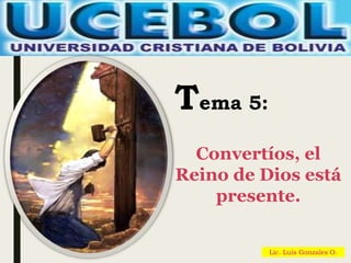 Lic. Luis Gonzales O.
Tema 5:
Convertíos, el
Reino de Dios está
presente.
 