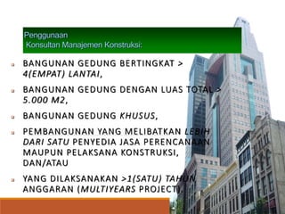 Penggunaan
Konsultan Manajemen Konstruksi:
 BANGUNAN GEDUNG BERTINGKAT >
4(EMPAT) LANTAI,
 BANGUNAN GEDUNG DENGAN LUAS TOTAL >
5.000 M2,
 BANGUNAN GEDUNG KHUSUS,
 PEMBANGUNAN YANG MELIBATKAN LEBIH
DARI SATU PENYEDIA JASA PERENCANAAN
MAUPUN PELAKSANA KONSTRUKSI,
DAN/ATAU
 YANG DILAKSANAKAN >1(SATU) TAHUN
ANGGARAN (MULTIYEARS PROJECT).
 