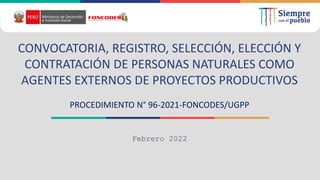 Febrero 2022
CONVOCATORIA, REGISTRO, SELECCIÓN, ELECCIÓN Y
CONTRATACIÓN DE PERSONAS NATURALES COMO
AGENTES EXTERNOS DE PROYECTOS PRODUCTIVOS
PROCEDIMIENTO N° 96-2021-FONCODES/UGPP
 