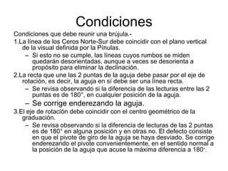 Condiciones
Condiciones que debe reunir una brújula.-
1.La línea de los Ceros Norte-Sur debe coincidir con el plano vertical
de la visual definida por la Pínulas.
– Si esto no se cumple, las líneas cuyos rumbos se miden
quedarán desorientadas, aunque a veces se desorienta a
propósito para eliminar la declinación.
2.La recta que une las 2 puntas de la aguja debe pasar por el eje de
rotación, es decir, la aguja en sí debe ser una línea recta.
– Se revisa observando si la diferencia de las lecturas entre las 2
puntas es de 180°, en cualquier posición de la aguja.
– Se corrige enderezando la aguja.
3.El eje de rotación debe coincidir con el centro geométrico de la
graduación.
– Se revisa observando si la diferencia de lecturas de las 2 puntas
es de 180° en alguna posición y en otras no. El defecto consiste
en que el pivote de giro de la aguja se haya desviado. Se corrige
enderezando el pivote convenientemente, en el sentido normal a
la posición de la aguja que acuse la máxima diferencia a 180°.
 
