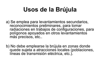 Usos de la Brújula
a) Se emplea para levantamientos secundarios,
reconocimientos preliminares, para tomar
radiaciones en trabajos de configuraciones, para
polígonos apoyados en otros levantamientos
más precisos, etc..
b) No debe emplearse la brújula en zonas donde
quede sujeta a atracciones locales (poblaciones,
líneas de transmisión eléctrica, etc.).
 