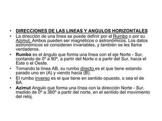 • DIRECCIONES DE LAS LINEAS Y ANGULOS HORIZONTALES
• La dirección de una línea se puede definir por el Rumbo o por su
Azimut. Ambos pueden ser magnéticos o astronómicos. Los datos
astronómicos se consideran invariables, y también se les llama
verdaderos.
• Rumbo es el ángulo que forma una línea con el eje Norte - Sur,
contando de 0º a 90º, a partir del Norte o a partir del Sur, hacia el
Este o el Oeste.
• Tomando la línea AB, su rumbo directo es el que tiene estando
parado uno en (A) y viendo hacia (B).
• El rumbo Inverso es el que tiene en sentido opuesto, o sea el de
BA.
• Azimut Angulo que forma una línea con la dirección Norte - Sur,
medido de 0º a 360º a partir del norte, en el sentido del movimiento
del reloj.
 
