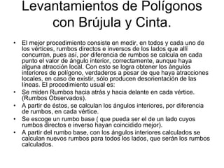 Levantamientos de Polígonos
con Brújula y Cinta.
• El mejor procedimiento consiste en medir, en todos y cada uno de
los vértices, rumbos directos e inversos de los lados que allí
concurran, pues así, por diferencia de rumbos se calcula en cada
punto el valor de ángulo interior, correctamente, aunque haya
alguna atracción local. Con esto se logra obtener los ángulos
interiores de polígono, verdaderos a pesar de que haya atracciones
locales, en caso de existir, sólo producen desorientación de las
líneas. El procedimiento usual es:
• Se miden Rumbos hacia atrás y hacia delante en cada vértice.
(Rumbos Observados).
• A partir de éstos, se calculan los ángulos interiores, por diferencia
de rumbos, en cada vértice.
• Se escoge un rumbo base ( que pueda ser el de un lado cuyos
rumbos directos e inverso hayan coincidido mejor).
• A partir del rumbo base, con los ángulos interiores calculados se
calculan nuevos rumbos para todos los lados, que serán los rumbos
calculados.
 