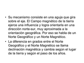 • Su mecanismo consiste en una aguja que gira
sobre el eje. El Campo magnético de la tierra
ejerce una influencia y logra orientarla en una
dirección norte-sur, muy aproximada a la
orientación geográfica. Por eso se habla de un
Norte Geográfico y un Norte Magnético.
• La diferencia en grados entre el Norte
Geográfico y el Norte Magnético se llama
declinación magnética y cambia según el lugar
de la tierra y según el paso de los años.
 