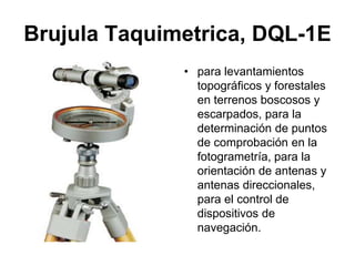 Brujula Taquimetrica, DQL-1E
• para levantamientos
topográficos y forestales
en terrenos boscosos y
escarpados, para la
determinación de puntos
de comprobación en la
fotogrametría, para la
orientación de antenas y
antenas direccionales,
para el control de
dispositivos de
navegación.
 