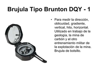 Brujula Tipo Brunton DQY - 1
• Para medir la dirección,
oblicuidad, gradiente,
vertical, hito, horizontal.
Utilizado en trabajo de la
geología, la mina de
carbón y el otro
entrenamiento militar de
la explotación de la mina.
Brujula de bolsillo.
 