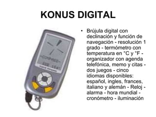 KONUS DIGITAL
• Brújula digital con
declinación y función de
navegación - resolución 1
grado - termómetro con
temperatura en °C y °F -
organizador con agenda
telefónica, memo y citas -
dos juegos - cinco
idiomas disponibles:
español, ingles, frances,
italiano y alemán - Reloj -
alarma - hora mundial -
cronómetro - iluminación
 