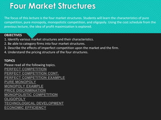 Four Market Structures
The focus of this lecture is the four market structures. Students will learn the characteristics of pure
competition, pure monopoly, monopolistic competition, and oligopoly. Using the cost schedule from the
previous lecture, the idea of profit maximization is explored.
OBJECTIVES
1. Identify various market structures and their characteristics.
2. Be able to category firms into four market structures.
3. Describe the effects of imperfect competition upon the market and the firm.
4. Understand the pricing structure of the four structures.
TOPICS
Please read all the following topics.
PERFECT COMPETITION
PERFECT COMPETITION CONT.
PERFECT COMPETITION EXAMPLE
PURE MONOPOLY
MONOPOLY EXAMPLE
PRICE DISCRIMINATION
MONOPOLISTIC COMPETITION
OLIGOPOLY
TECHNOLOGICAL DEVELOPMENT
ECONOMIC EFFICIENCY
 
