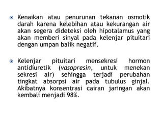  Kenaikan atau penurunan tekanan osmotik
darah karena kelebihan atau kekurangan air
akan segera dideteksi oleh hipotalamus yang
akan memberi sinyal pada kelenjar pituitari
dengan umpan balik negatif.
 Kelenjar pituitari mensekresi hormon
antidiuretik (vasopresin, untuk menekan
sekresi air) sehingga terjadi perubahan
tingkat absorpsi air pada tubulus ginjal.
Akibatnya konsentrasi cairan jaringan akan
kembali menjadi 98%.
 