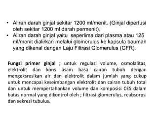 • Aliran darah ginjal sekitar 1200 ml/menit. (Ginjal diperfusi
oleh sekitar 1200 ml darah permenit).
• Aliran darah ginjal yaitu seperlima dari plasma atau 125
ml/menit dialirkan melalui glomerulus ke kapsula bauman
yang dikenal dengan Laju Filtrasi Glomerulus (GFR).
Fungsi primer ginjal ; untuk regulasi volume, osmolalitas,
elektrolit dan kons asam basa cairan tubuh dengan
mengeksresikan air dan elektrolit dalam jumlah yang cukup
untuk mencapai keseimbangan elektrolit dan cairan tubuh total
dan untuk mempertahankan volume dan komposisi CES dalam
batas normal yang dikontrol oleh ; filtrasi glomerulus, reabsorpsi
dan sekresi tubulus.
 