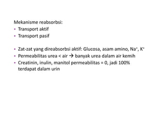 Mekanisme reabsorbsi:
• Transport aktif
• Transport pasif
• Zat-zat yang direabsorbsi aktif: Glucosa, asam amino, Na+, K+
• Permeabilitas urea < air  banyak urea dalam air kemih
• Creatinin, inulin, manitol permeabilitas = 0, jadi 100%
terdapat dalam urin
 