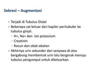 Sekresi – Augmentasi
• Terjadi di Tubulus Distal
• Beberapa zat keluar dari kapiler peritubuler ke
tubulus ginjal.
▫ H+, Na+ dan ion potassium
▫ Creatinin
▫ Racun dan obat-obatan
• Akhirnya urin sekunder dan senyawa di atas
bergabung membentuk urin lalu bergerak menuju
tubulus pengumpul untuk dikeluarkan.
 