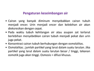 • Cairan yang banyak diminum menyebabkan cairan tubuh
menjadi encer. Urin menjadi encer dan kelebihan air akan
dieksresikan dengan cepat.
• Pada waktu tubuh kehilangan air atau asupan zat terlarut
berlebihan menyebebkan cairan tubuh menjadi pekat dan urin
juga pekat.
• Konsentrasi cairan tubuh berhubungan dengan osmolalitas.
• Osmolalitas ; jumlah partikel yang larut dalam suatu larutan. Jika
partikel yang larut dalam suatu larutan besar / tinggi, tekanan
osmotik juga akan tinggi. Osmosis = difusi khusus.
Pengaturan keseimbangan air
 