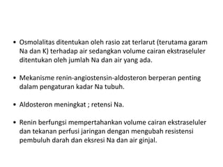 • Osmolalitas ditentukan oleh rasio zat terlarut (terutama garam
Na dan K) terhadap air sedangkan volume cairan ekstraseluler
ditentukan oleh jumlah Na dan air yang ada.
• Mekanisme renin-angiostensin-aldosteron berperan penting
dalam pengaturan kadar Na tubuh.
• Aldosteron meningkat ; retensi Na.
• Renin berfungsi mempertahankan volume cairan ekstraseluler
dan tekanan perfusi jaringan dengan mengubah resistensi
pembuluh darah dan eksresi Na dan air ginjal.
 