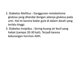2. Diabetes Mellitus : Ganggunan metabolisme
glukosa yang ditandai dengan adanya glukosa pada
urin. Hal ini karena kadar gula di dalam darah yang
terlalu tinggi.
3. Diabetes Insipidus : Sering buang air kecil yang
hebat (sampai 20-30 kali). Terjadi karena
kekurangan hormon ADH.
 