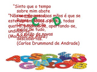 “Não nos movemos, as mãos é que se
estenderam pouco a pouco, todas
quatro, pegando-se, apertando-se,
undindo-se.”
(Machado de Assis)
“Sinto que o tempo
sobre mim abate
sua mão pesada.
Rugas, dentes, calva...
Uma aceitação
maior de tudo,
e o medo de novas
descobertas.”
(Carlos Drummond de Andrade)
 