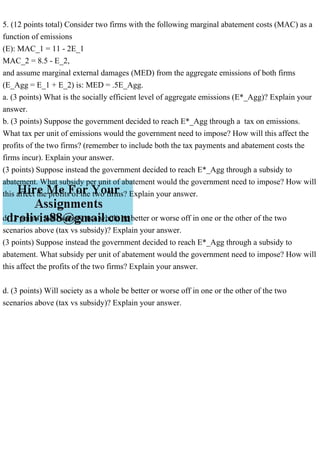 5. (12 points total) Consider two firms with the following marginal abatement costs (MAC) as a
function of emissions
(E): MAC_1 = 11 - 2E_1
MAC_2 = 8.5 - E_2,
and assume marginal external damages (MED) from the aggregate emissions of both firms
(E_Agg = E_1 + E_2) is: MED = .5E_Agg.
a. (3 points) What is the socially efficient level of aggregate emissions (E*_Agg)? Explain your
answer.
b. (3 points) Suppose the government decided to reach E*_Agg through a tax on emissions.
What tax per unit of emissions would the government need to impose? How will this affect the
profits of the two firms? (remember to include both the tax payments and abatement costs the
firms incur). Explain your answer.
(3 points) Suppose instead the government decided to reach E*_Agg through a subsidy to
abatement. What subsidy per unit of abatement would the government need to impose? How will
this affect the profits of the two firms? Explain your answer.
d. (3 points) Will society as a whole be better or worse off in one or the other of the two
scenarios above (tax vs subsidy)? Explain your answer.
(3 points) Suppose instead the government decided to reach E*_Agg through a subsidy to
abatement. What subsidy per unit of abatement would the government need to impose? How will
this affect the profits of the two firms? Explain your answer.
d. (3 points) Will society as a whole be better or worse off in one or the other of the two
scenarios above (tax vs subsidy)? Explain your answer.
 