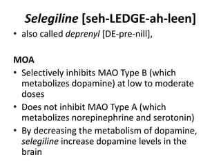 Selegiline [seh-LEDGE-ah-leen]
• also called deprenyl [DE-pre-nill],
MOA
• Selectively inhibits MAO Type B (which
metabolizes dopamine) at low to moderate
doses
• Does not inhibit MAO Type A (which
metabolizes norepinephrine and serotonin)
• By decreasing the metabolism of dopamine,
selegiline increase dopamine levels in the
brain
 