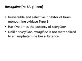 Rasagiline [ra-SA-gi-leen]
• Irreversible and selective inhibitor of brain
monoamine oxidase Type B.
• Has five times the potency of selegiline.
• Unlike selegiline, rasagiline is not metabolized
to an amphetamine like substance.
 