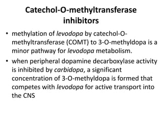 Catechol-O-methyltransferase
inhibitors
• methylation of levodopa by catechol-O-
methyltransferase (COMT) to 3-O-methyldopa is a
minor pathway for levodopa metabolism.
• when peripheral dopamine decarboxylase activity
is inhibited by carbidopa, a significant
concentration of 3-O-methyldopa is formed that
competes with levodopa for active transport into
the CNS
 