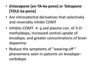 • Entacapone [en-TA-ka-pone] or Tolcapone
[TOLE-ka-pone]
• Are nitrocatechol derivatives that selectively
and reversibly inhibit COMT
• Inhibits COMT → ↓sed plasma con. of 3-O-
methyldopa, increased central uptake of
levodopa, and greater concentrations of brain
dopamine
• Reduce the symptoms of “wearing-off ”
phenomena seen in patients on levodopa–
carbidopa
 