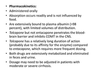 • Pharmacokinetics:
• Administered orally
• Absorption occurs readily and is not influenced by
food.
• Are extensively bound to plasma albumin (>98
percent), with limited volumes of distribution.
• Tolcapone but not entacapone penetrates the blood-
brain barrier and inhibits COMT in the CNS.
• Tolcapone has a relatively long duration of action
(probably due to its affinity for the enzyme) compared
to entacapone, which requires more frequent dosing.
• Both drugs are extensively metabolized and eliminated
in feces and urine.
• Dosage may need to be adjusted in patients with
moderate or severe cirrhosis.
 