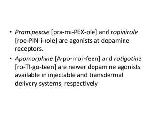 • Pramipexole [pra-mi-PEX-ole] and ropinirole
[roe-PIN-i-role] are agonists at dopamine
receptors.
• Apomorphine [A-po-mor-feen] and rotigotine
[ro-TI-go-teen] are newer dopamine agonists
available in injectable and transdermal
delivery systems, respectively
 