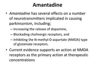 Amantadine
• Amantadine has several effects on a number
of neurotransmitters implicated in causing
parkinsonism, including;
– Increasing the release of dopamine,
– Blockading cholinergic receptors, and
– Inhibiting the N-methyl-D-aspartate (NMDA) type
of glutamate receptors.
• Current evidence supports an action at NMDA
receptors as the primary action at therapeutic
concentrations
 