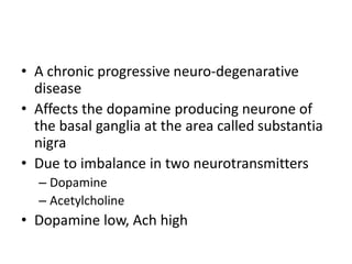 • A chronic progressive neuro-degenarative
disease
• Affects the dopamine producing neurone of
the basal ganglia at the area called substantia
nigra
• Due to imbalance in two neurotransmitters
– Dopamine
– Acetylcholine
• Dopamine low, Ach high
 