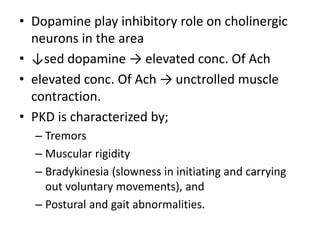 • Dopamine play inhibitory role on cholinergic
neurons in the area
• ↓sed dopamine → elevated conc. Of Ach
• elevated conc. Of Ach → unctrolled muscle
contraction.
• PKD is characterized by;
– Tremors
– Muscular rigidity
– Bradykinesia (slowness in initiating and carrying
out voluntary movements), and
– Postural and gait abnormalities.
 