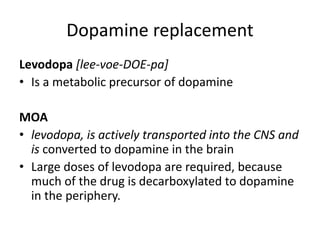 Dopamine replacement
Levodopa [lee-voe-DOE-pa]
• Is a metabolic precursor of dopamine
MOA
• levodopa, is actively transported into the CNS and
is converted to dopamine in the brain
• Large doses of levodopa are required, because
much of the drug is decarboxylated to dopamine
in the periphery.
 