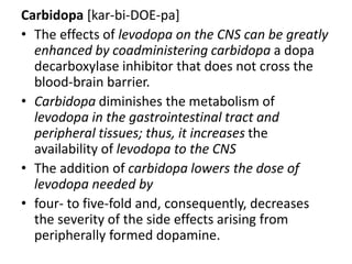 Carbidopa [kar-bi-DOE-pa]
• The effects of levodopa on the CNS can be greatly
enhanced by coadministering carbidopa a dopa
decarboxylase inhibitor that does not cross the
blood-brain barrier.
• Carbidopa diminishes the metabolism of
levodopa in the gastrointestinal tract and
peripheral tissues; thus, it increases the
availability of levodopa to the CNS
• The addition of carbidopa lowers the dose of
levodopa needed by
• four- to five-fold and, consequently, decreases
the severity of the side effects arising from
peripherally formed dopamine.
 