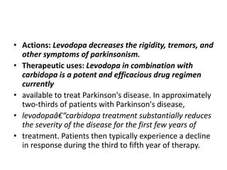 • Actions: Levodopa decreases the rigidity, tremors, and
other symptoms of parkinsonism.
• Therapeutic uses: Levodopa in combination with
carbidopa is a potent and efficacious drug regimen
currently
• available to treat Parkinson's disease. In approximately
two-thirds of patients with Parkinson's disease,
• levodopaâ€“carbidopa treatment substantially reduces
the severity of the disease for the first few years of
• treatment. Patients then typically experience a decline
in response during the third to fifth year of therapy.
 