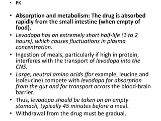 • PK
• Absorption and metabolism: The drug is absorbed
rapidly from the small intestine (when empty of
food).
• Levodopa has an extremely short half-life (1 to 2
hours), which causes fluctuations in plasma
concentration.
• Ingestion of meals, particularly if high in protein,
interferes with the transport of levodopa into the
CNS.
• Large, neutral amino acids (for example, leucine and
isoleucine) compete with levodopa for absorption
from the gut and for transport across the blood-brain
barrier.
• Thus, levodopa should be taken on an empty
stomach, typically 45 minutes before a meal.
• Withdrawal from the drug must be gradual.
 