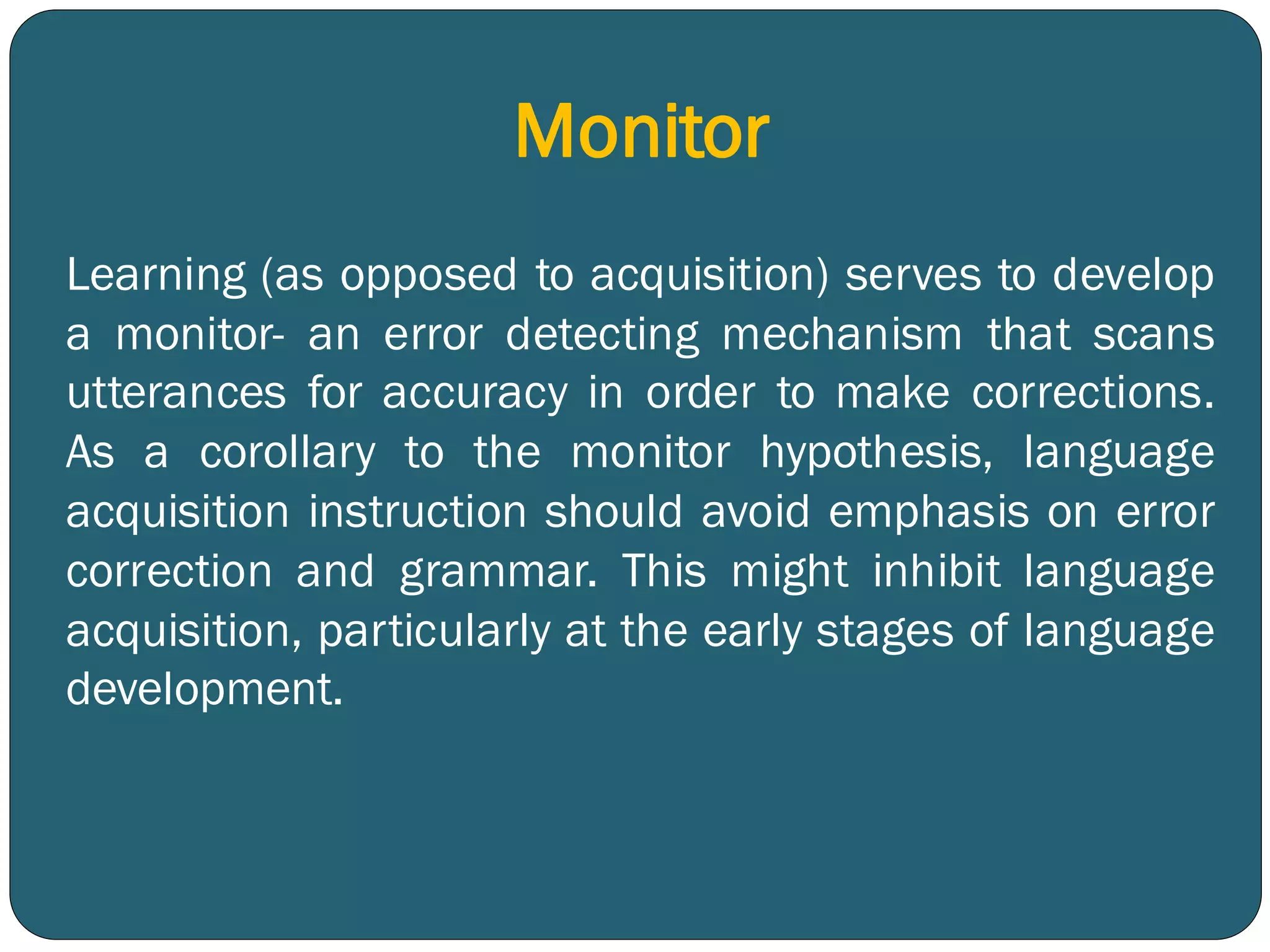 Monitor
Learning (as opposed to acquisition) serves to develop
a monitor- an error detecting mechanism that scans
utterances for accuracy in order to make corrections.
As a corollary to the monitor hypothesis, language
acquisition instruction should avoid emphasis on error
correction and grammar. This might inhibit language
acquisition, particularly at the early stages of language
development.
 