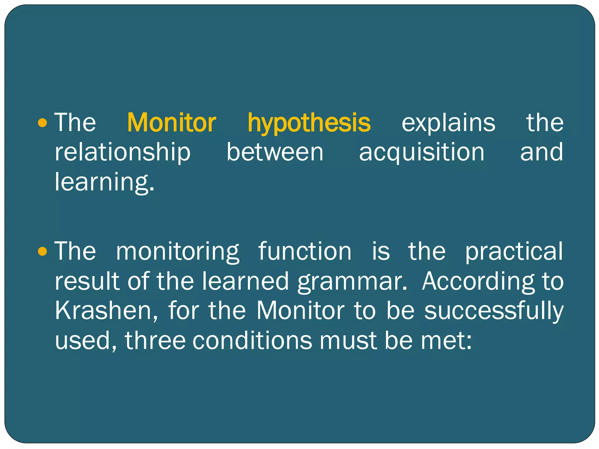  The Monitor hypothesis explains the
relationship between acquisition and
learning.
 The monitoring function is the practical
result of the learned grammar. According to
Krashen, for the Monitor to be successfully
used, three conditions must be met:
 