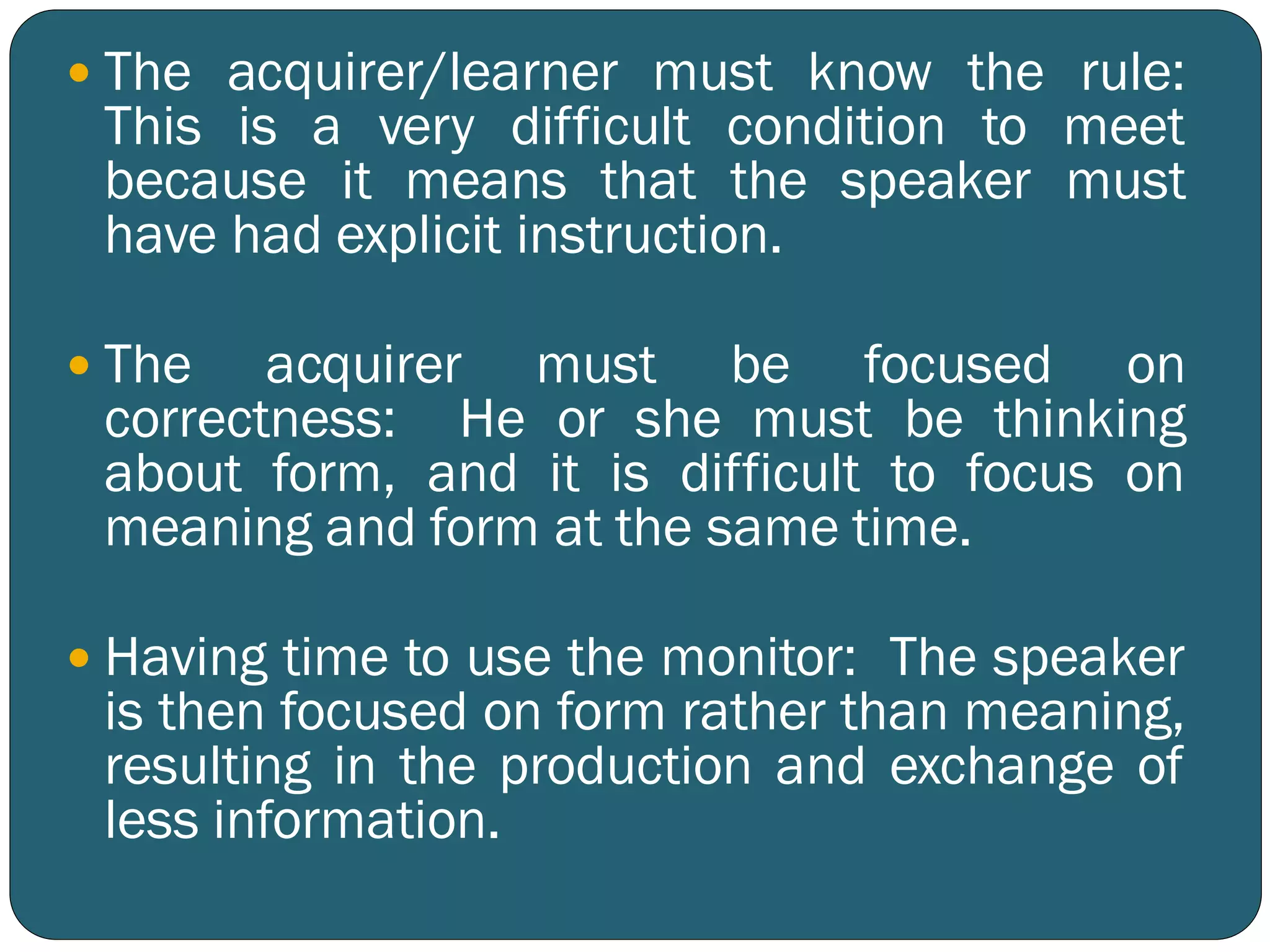  The acquirer/learner must know the rule:
This is a very difficult condition to meet
because it means that the speaker must
have had explicit instruction.
 The acquirer must be focused on
correctness: He or she must be thinking
about form, and it is difficult to focus on
meaning and form at the same time.
 Having time to use the monitor: The speaker
is then focused on form rather than meaning,
resulting in the production and exchange of
less information.
 