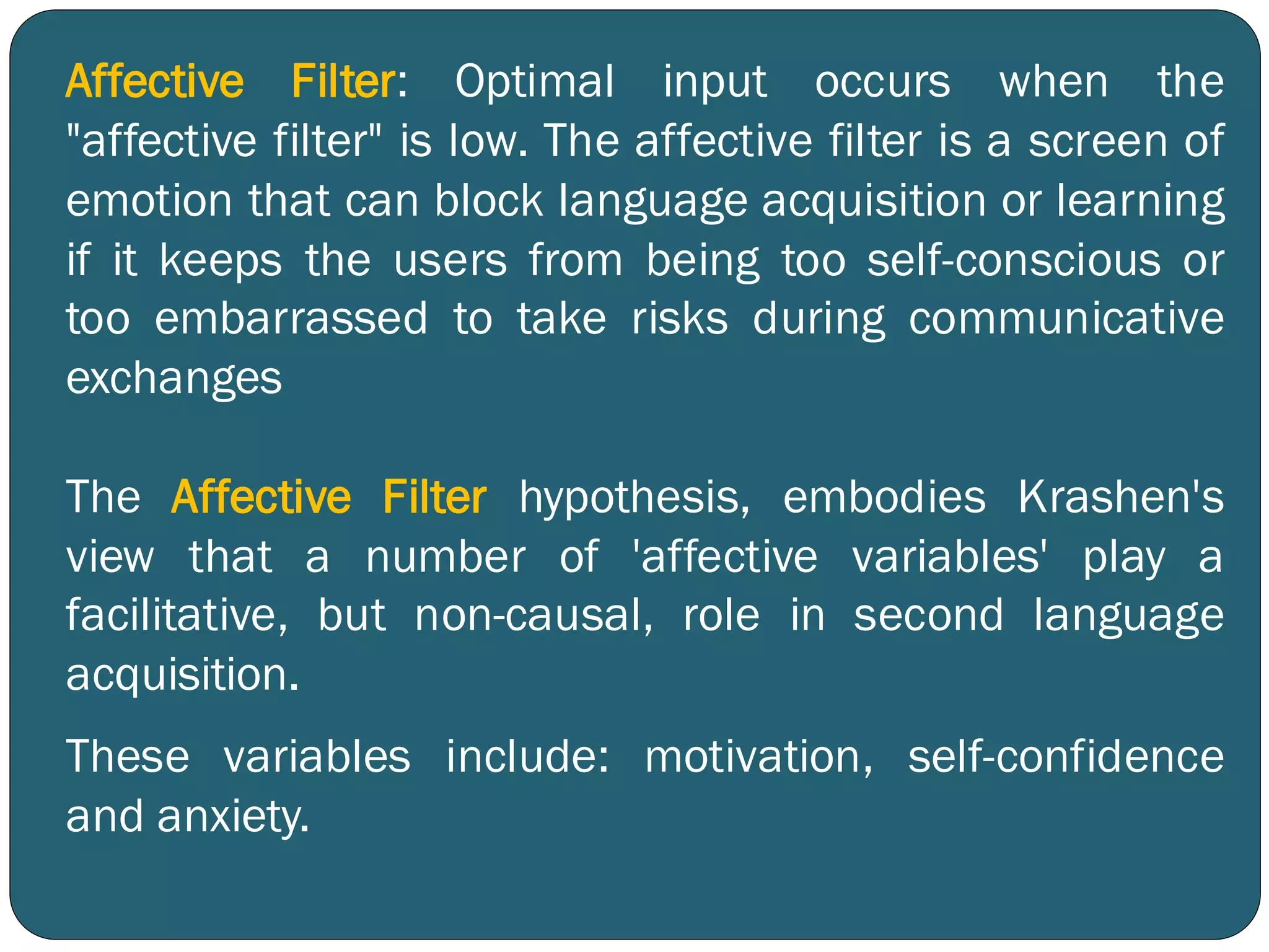 Affective Filter: Optimal input occurs when the
"affective filter" is low. The affective filter is a screen of
emotion that can block language acquisition or learning
if it keeps the users from being too self-conscious or
too embarrassed to take risks during communicative
exchanges
The Affective Filter hypothesis, embodies Krashen's
view that a number of 'affective variables' play a
facilitative, but non-causal, role in second language
acquisition.
These variables include: motivation, self-confidence
and anxiety.
 