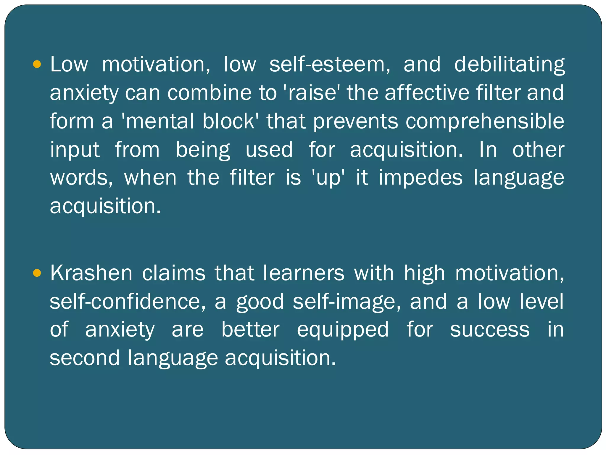  Low motivation, low self-esteem, and debilitating
anxiety can combine to 'raise' the affective filter and
form a 'mental block' that prevents comprehensible
input from being used for acquisition. In other
words, when the filter is 'up' it impedes language
acquisition.
 Krashen claims that learners with high motivation,
self-confidence, a good self-image, and a low level
of anxiety are better equipped for success in
second language acquisition.
 