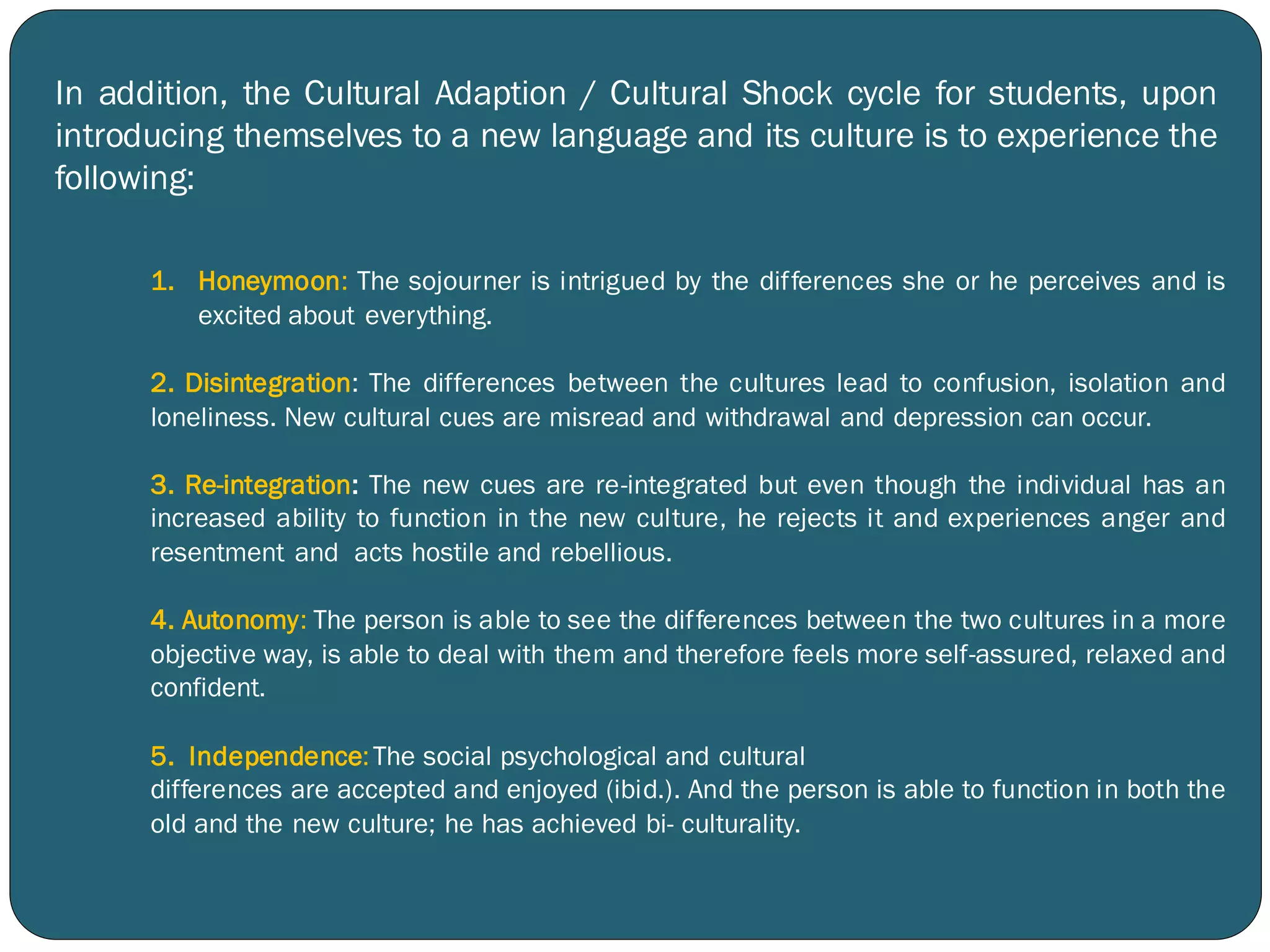 1. Honeymoon: The sojourner is intrigued by the differences she or he perceives and is
excited about everything.
2. Disintegration: The differences between the cultures lead to confusion, isolation and
loneliness. New cultural cues are misread and withdrawal and depression can occur.
3. Re-integration: The new cues are re-integrated but even though the individual has an
increased ability to function in the new culture, he rejects it and experiences anger and
resentment and acts hostile and rebellious.
4. Autonomy: The person is able to see the differences between the two cultures in a more
objective way, is able to deal with them and therefore feels more self-assured, relaxed and
confident.
5. Independence:The social psychological and cultural
differences are accepted and enjoyed (ibid.). And the person is able to function in both the
old and the new culture; he has achieved bi- culturality.
In addition, the Cultural Adaption / Cultural Shock cycle for students, upon
introducing themselves to a new language and its culture is to experience the
following:
 