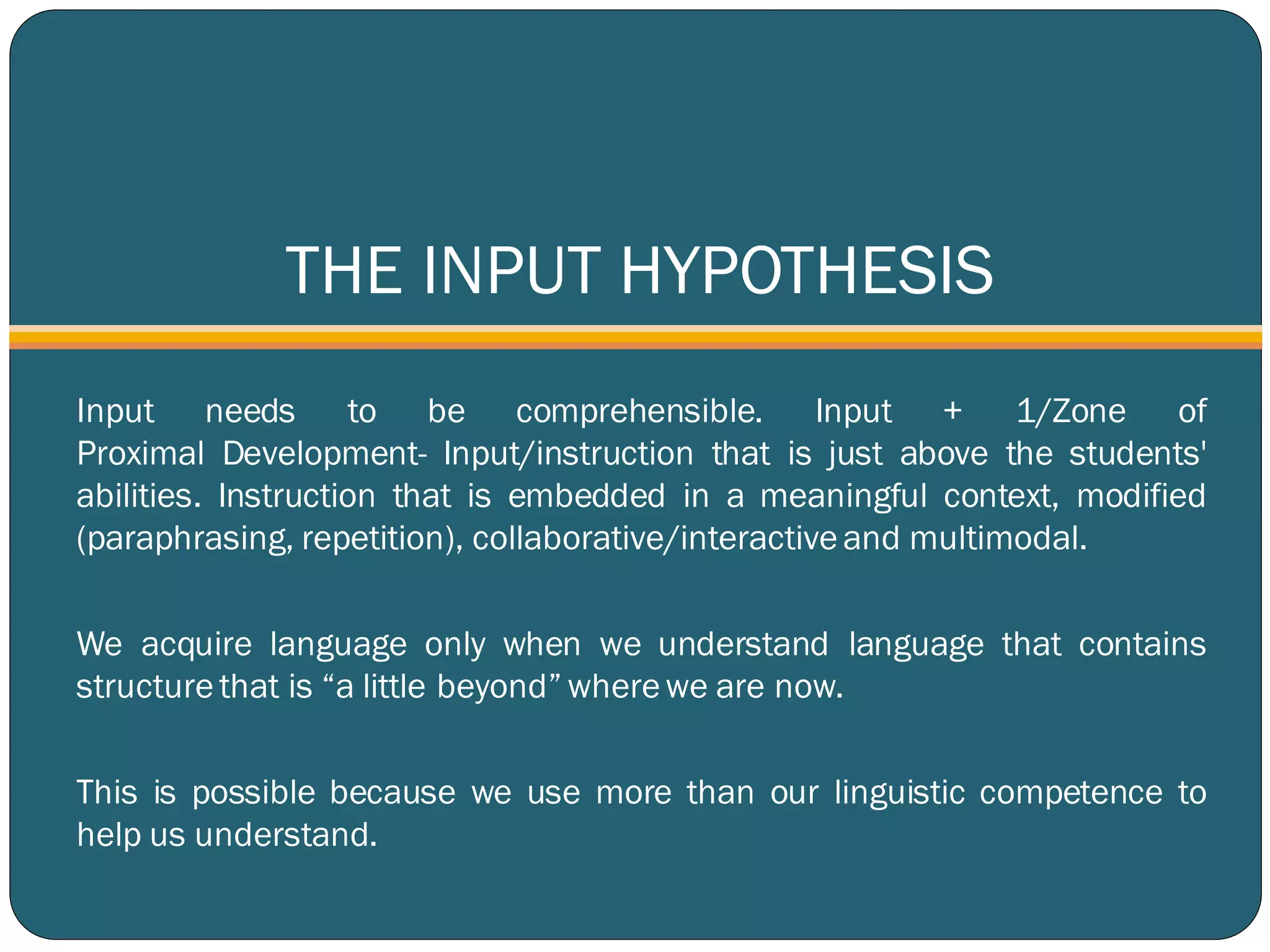 THE INPUT HYPOTHESIS
Input needs to be comprehensible. Input + 1/Zone of
Proximal Development- Input/instruction that is just above the students'
abilities. Instruction that is embedded in a meaningful context, modified
(paraphrasing, repetition), collaborative/interactiveand multimodal.
We acquire language only when we understand language that contains
structure that is “a little beyond” wherewe are now.
This is possible because we use more than our linguistic competence to
help us understand.
 
