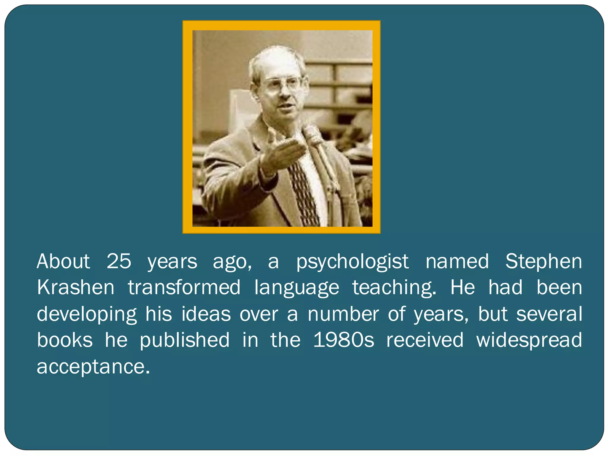 About 25 years ago, a psychologist named Stephen
Krashen transformed language teaching. He had been
developing his ideas over a number of years, but several
books he published in the 1980s received widespread
acceptance.
 