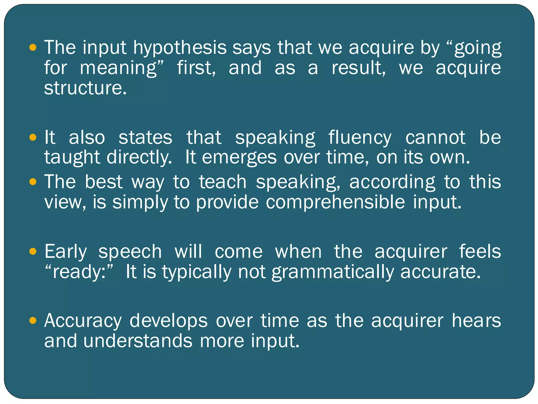  The input hypothesis says that we acquire by “going
for meaning” first, and as a result, we acquire
structure.
 It also states that speaking fluency cannot be
taught directly. It emerges over time, on its own.
 The best way to teach speaking, according to this
view, is simply to provide comprehensible input.
 Early speech will come when the acquirer feels
“ready:” It is typically not grammatically accurate.
 Accuracy develops over time as the acquirer hears
and understands more input.
 